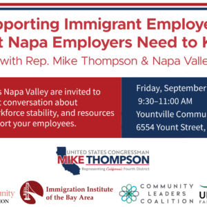 Supporting Immigrant Employees: What Napa Employers Need to Know Workshop with Rep. Mike Thompson & Napa Valley Together Employers across Napa Valley are invited to join an important conversation about immigration, workforce stability, and resources available to support your employees. Friday, September 26, 2025 9:30–11:00 AM Yountville Community Center 6554 Yount Street, Yountville